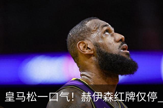 皇马松一口气！赫伊森红牌仅停 1 场，躲过长期禁赛，能够赶上西班牙德比！